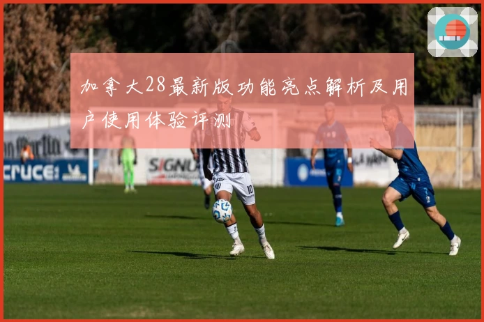 加拿大28最新版功能亮点解析及用户使用体验评测