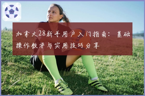 加拿大28新手用户入门指南：基础操作教学与实用技巧分享