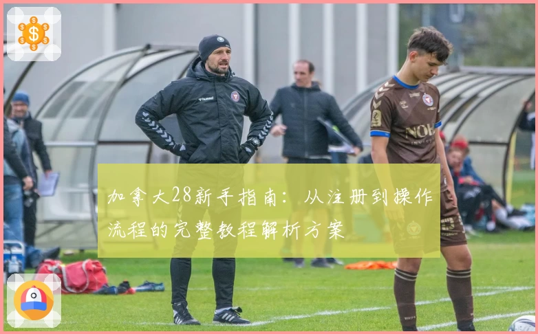 加拿大28新手指南：从注册到操作流程的完整教程解析方案