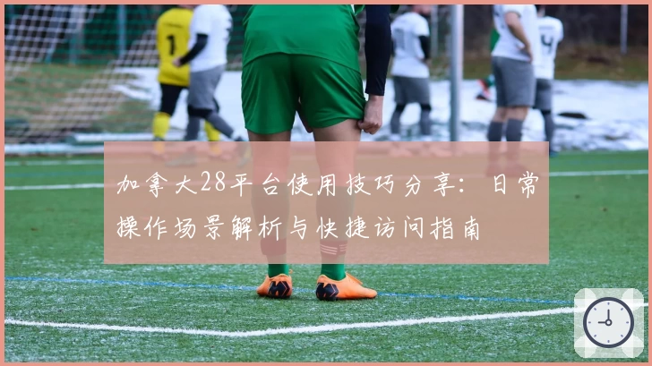 加拿大28平台使用技巧分享：日常操作场景解析与快捷访问指南